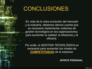 CONCLUSIONES

En vista de la clara evolución del mercado
y la industria, debemos darnos cuenta que
   es necesario implementar sistemas de
gestión tecnológica en las organizaciones,
para aumentar la calidad, la eficiencia y la
                   eficacia.

Por ende, la GESTION TECNOLÓGICA es
 necesaria para aumentar los niveles de
    COMPETITIVIDAD de la empresa.

                            APORTE PERSONAL
 