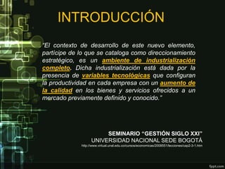 INTRODUCCIÓN
“El contexto de desarrollo de este nuevo elemento,
partícipe de lo que se cataloga como direccionamiento
estratégico, es un ambiente de industrialización
completo. Dicha industrialización está dada por la
presencia de variables tecnológicas que configuran
la productividad en cada empresa con un aumento de
la calidad en los bienes y servicios ofrecidos a un
mercado previamente definido y conocido.”




                        SEMINARIO “GESTIÓN SIGLO XXI”
                   UNIVERSIDAD NACIONAL SEDE BOGOTÁ
             http://www.virtual.unal.edu.co/cursos/economicas/2008551/lecciones/cap2-3-1.htm
 