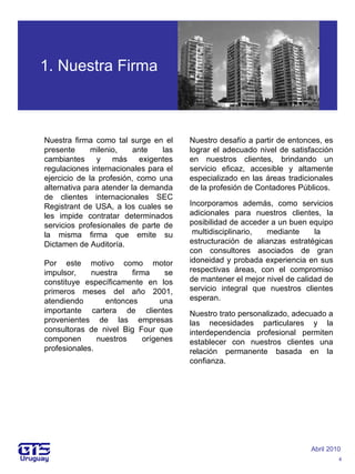 1. Nuestra Firma Nuestra firma como tal surge en el presente milenio, ante las cambiantes y más exigentes regulaciones internacionales para el ejercicio de la profesión, como una alternativa para atender la demanda de clientes internacionales SEC Registrant de USA, a los cuales se les impide contratar determinados servicios profesionales de parte de la misma firma que emite su Dictamen de Auditoría. Por este motivo como motor impulsor, nuestra firma se constituye específicamente en los primeros meses del año 2001, atendiendo entonces una importante cartera de clientes provenientes de las empresas consultoras de nivel Big Four que componen nuestros orígenes profesionales. Abril 2010 4 Nuestro desafío a partir de entonces, es lograr el adecuado nivel de satisfacción en nuestros clientes, brindando un servicio eficaz, accesible y altamente especializado en las áreas tradicionales de la profesión de Contadores Públicos. Incorporamos además, como servicios adicionales para nuestros clientes, la posibilidad de acceder a un buen equipo  multidisciplinario, mediante la estructuración de alianzas estratégicas con consultores asociados de gran idoneidad y probada experiencia en sus respectivas áreas, con el compromiso de mantener el mejor nivel de calidad de servicio integral que nuestros clientes esperan. Nuestro trato personalizado, adecuado a las necesidades particulares y la interdependencia profesional permiten establecer con nuestros clientes una relación permanente basada en la confianza.   