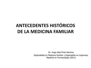 ANTECEDENTES HISTÓRICOS
DE LA MEDICINA FAMILIAR


                      Dr. Hugo Abel Pinto Ramírez
      Especialidad en Medicina familiar y Especialista en Urgencias,
                    Maestría en Farmacología (2011)
 
