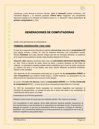 2



    voluminosa y para eliminar el enorme volumen, John V. Atanasoff profesor americano ( De
    nacimiento Búlgaro) y su estuante graduado Clifford Berry imaginaron una computadora
    electrónica basada en la utilización del sistema binario 0 y 1. Atanasoff Y Berry desarrollaron la
    primera computadora en 1940.

G
E
N                   GENERACIONES DE COMPUTADORAS
E
R
A   Existen cinco generaciones de computadoras.


C   PRIMERA GENERACIÓN (1945-1956)

I   Al inicio de la segunda Guerra Mundial el ingeniero Konrad Zuse desarrolló la computadora Z3
    para diseñar aviones y misiles. En 1943 los británicos terminaron una computadora secreta,
O   llamada Colossus, que podía descifrar códigos para leer los mensajes alemanes. La existencia

N   de la maquina fue guardada en secreto hasta décadas después de la Guerra.


E   Howard H. Ailen ingeniero americano logro crear una calculadora electrónica llamada Mark|
    en 1944. Tenía el tamaño de medio campo de futbol y contenía alrededor de 500 millas de
S   cableado. La calculadora empleaba señales electro-magnéticas para mover las partes mecánicas.
    La máquina era lenta y no era flexible, pero pudo calcular diferentes ecuaciones aritméticas:
    básicas y más complejas.

    Otro desarrollo de las computadoras estimulado por la guerra fue la computadora ENIAC de
    John PresperEckert que contenía 18,000 bulbos y 70,000 resistores. La computadora era una
    pieza enorme de maquinaría que consumía mucha energía.

    En el año 1945,John Von Neuman, diseño la computadora EDVAC y en 1951fue construida
    la computadoraUNIVAC – Una de las primeras computadoras disponibles en el mercado.

    En 1953 las computadoras fueron equipadas con memorias magnéticas que duplicaron la
    velocidad de procesamiento. La entrada de datos fue 4 veces más rápida y las necesidades de
    mantenimiento disminuyeron a la mitad.
    Características de la Primera generación:

    Utilizaban bulbos (tubos de vacío) que eran bastante grandes. Alto consumo de energía.

    Las computadoras no eran seguras, tenían fallas eléctricas requerían grandes mecanismos de
    aire acondicionado ya que las partes de la computadora se calentaban mucho. Programación en
    lenguaje de máquina. Lo que hizo la computadora difícil de programar y limitada en velocidad y
    flexibilidad. Otra característica distintiva de la primera generación de computadoras fue el uso de
    tambores magnéticos para guardar datos.




    INFORMATICA                                                                                Página 2
 