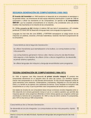 3



  SEGUNDA GENERACIÓN DE COMPUTADORAS (1956-1963)
  El invento del transistor en 1948 transformo el desarrollo de la computadora al reemplazar a
  los grandes bulbos. Las dimensiones de todo equipo electrónico disminuyeron. A partir de 1956 se
  comenzaron a utilizar los transistores en las computadoras. Un ejemplo es la computadora
  IBM1401, que fue aceptada universalmente en la industria y fue considerada como uno de los
  modelos más importantes en la industria de las computadoras.

  En 1964la compañía de IBM introdujo el sistema 360 que tenía 6 procesadores y 40 unidades
  periféricas. El mismo año se desarrolló el lenguaje basic como lenguaje de programación.

  Lenguajes de nivel más alto como BOBOL y FORTRAN reemplazaron el código binario de las
  máquinas con palabras, oraciones y fórmulas matemáticas, haciendo más fácil la programación de
  la computadora.



   Características de la Segunda Generación:

   Se utilizan transistores que reemplazaron a los bulbos. La computadora se hizo
   más pequeña.

   Las computadoras generaron menos calor. Menos consumo de electricidad.
   Más seguras y más rápidas. Se utilizan cintas y discos magnéticos. Se desarrolla
   el primer sistema operativo.

   Se utilizan lenguajes de máquina y lenguaje ensamblador para programar.
  TERCERA GENERACIÓN DE COMPUTADORAS (1964-1971)


  TECERA GENERACIÓN DE COMPUTADORAS (1964-1971)
  En 1958, el ingeniero Jack Kilby desarrolló el primer circuito integral. Él combinó tres
  componentes electrónicos en un pequeño disco de cilicio (de cuarzo). Los científicos lograron
  colocar más componentes en un chip llamado semiconductor. El chip (circuito integrado) consta de
  varios elementos como resistores, condensadores y transistores, integrados en una solo pieza de
  Cilicio y su tamaño es de apenas unos centenares de átomos. Como resultado se incluyeron más
  componentes en un chip, lo que ha permitido crear computadoras del tamaño de un cuaderno.

  Una tarjeta de circuitos de una computadora típica incluye numerosos circuitos integrados entre sí.
  Otro desarrollo de la tercera generación incluyo el uso en un sistema operativo que permitió alas
  maquinas ejecutar varios programas diferentes al mismo tiempo gracias aun programa central que
  coordinaba la memoria de la computadora. En 1964 un chip de 2,5mm contenía 10 componentes,
  para 1970 el chip tenía ya 1000 componentes.



Características De La Tercera Generación:

Se desarrolla el circuito integrado. La computadora se hizo más pequeña, rápida
   INFORMATICA                                                             Página 3
y segura.

Menos consumo de electricidad. Aparecen lenguajes de programación de más
alto nivel.
 