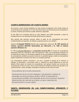 4




CUARTA GENERACION (1971-HASTA AHORA)
Se comenzó a crear circuitos integrados con gran escala de integración (LSI), donde cientos de
componentes fueron ajustados en un solo chip, disminuyeron las dimensiones de la computadora y
su precio, al tiempo que aumento su poder; eficiencia y seguridad.

El chip 4004 de la compañía Intel fue un paso adelante, tenía 2250 transistores y capaz de
procesamiento con una velocidad de 60,000 operaciones por segundo.

Esto permitió alas personas comunes utilizar el poder de las computadoras que fueron
complementadas con paquetes de software y programas para su uso cotidiano.

Apareció el lenguaje PASCALdiseñado para programación estructural. En 1981 aparece el
sistema operativo MS-DOS desarrollado por Microsoft y en 1990 el sistema
operativo Windows 3.0.

En 1981 la compañía IBM fabrico su computadora personal (PC). El número de computadoras
personales crecio de 2 millones en 1981 a 65 millones en 1992. Las computadoras continúan con
la tendencias de reducir sus dimensiones llegando de las computadoras de escritorio.(desktop), a
las computadoras portátiles que pueden levarse en un portafolio (laptop) y hasta las computadoras
pueden sostenerse en la palma de la mano o en el bolsillo (palmtop).

Las computadoras pudieron conectarse a una red y compartir el espacio de la memoria, el
software, la información y comunicarse entre sí. Utilizando las líneas telefónicas se creó una
telaraña (Web) global de circuitos de computadoras, (por ejemplo internet) que comunica las
computadoras en todo el mundo. Hoy el correo electrónico (E-Mail) de internet que permiten a los
usuarios escribir o recibir mensajes, enviándolos a través de la red a todo el mundo.

 Características de La Cuarta Generación:

 Miniaturización de los circuitos integrados- más pequeño y rápidos. Se
 desarrollan microcomputadoras de IBM y APPLE. Se desarrollan las
 computadoras portátiles. Gran desarrollo de las comunicaciones. Aparecen
 diferentes tipos de memoria secundaria con gran capacidad de
 almacenamiento y acceso rápido.



QUINTA GENERACIÓN DE LAS COMPUTADORAS (PRESENTE Y
FUTURO)

INFORMATICA                                                                           Página 4
 