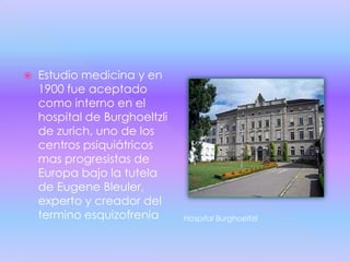    Estudio medicina y en
    1900 fue aceptado
    como interno en el
    hospital de Burghoeltzli
    de zurich, uno de los
    centros psiquiátricos
    mas progresistas de
    Europa bajo la tutela
    de Eugene Bleuler,
    experto y creador del
    termino esquizofrenia      Hospital Burghoeltzli
 