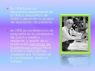    En 1904 fundo un
    laboratorio experimental en
    la clínica psiquiátrica de
    Zurich y desarrollo la prueba
    de asociación de palabras

   en 1905 es conferencista de
    psiquiatría en la universidad
    de Zurich y medico
    residente, y apartir de su
    publicación psicologia de
    la demencia precoz Freud
    lo invita a Viena donde
    charlaron por 13 horas y el
    lo consideraría como su
    sucesor
 