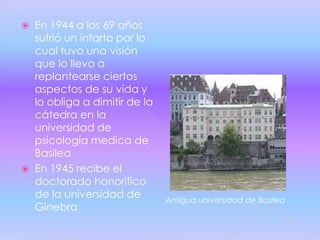    En 1944 a los 69 años
    sufrió un infarto por lo
    cual tuvo una visión
    que lo llevo a
    replantearse ciertos
    aspectos de su vida y
    lo obliga a dimitir de la
    cátedra en la
    universidad de
    psicología medica de
    Basilea
   En 1945 recibe el
    doctorado honorifico
    de la universidad de        Antigua universidad de Basilea
    Ginebra
 