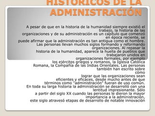 ANTECEDENTES HISTORICOS DE LA ADMINISTRACIÓN  A pesar de que en la historia de la humanidad siempre existió el trabajo, la historia de las  organizaciones y de su administración es un capítulo que comenzó en época reciente, se  puede afirmar que la administración es tan antigua como el hombre.  Las personas llevan muchos siglos formando y reformando organizaciones. Al repasar la  historia de la humanidad, aparece la huella de pueblos que trabajaron unidos en  organizaciones formales, por ejemplo  los ejércitos griegos y romanos, la Iglesia Católica  Romana, la Compañía de las Indias Orientales. Las personas también han escrito sobre  cómo  lograr que las organizaciones sean  eficientes y eficaces, desde mucho antes de que  términos como "administración" fueran de uso común.  En toda su larga historia la administración se desarrolló con una lentitud impresionante. Sólo  a partir del siglo XX cuando las personas le dieron la mayor importancia a la administración,  este siglo atravesó etapas de desarrollo de notable innovación 