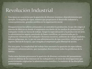 Esta época se caracterizo por la aparición de diversos inventos y descubrimientos por ejemplo, la maquina de vapor, mismos que propiciaron el desarrollo industrial y, consecuentemente, grandes cambios en la organización social. Desaparecieron los talleres artesanales y se centralizó la producción, lo que dio origen al sistema de fabricas en donde el empresario era dueño de los medios de producción y el trabajador vendía su fuerza de trabajo. Surgió la especialización y la producción en serie. La administración seguía careciendo de bases científicas; se caracterizaba por la explotación inhumana del trabajador (horarios excesivos, ambiente de trabajo insalubre, labores peligrosas, etc.) y por ser una administración de tipo coercitivo, influida por el espíritu liberal de la época, que otorgaba al empresario gran libertad de acción.Por otra parte, la complejidad del trabajo hizo necesaria la aparición de especialistas, incipientes administradores, que manejaban directamente todos los problemas de la fabrica.Todos estos factores provocaron la aparición de diversas corrientes del pensamiento social en defensa de los intereses de los trabajadores y el inicio de investigaciones que posteriormente originarían la administración científica y la madurez de las disciplinas administrativas.Revolución Industrial