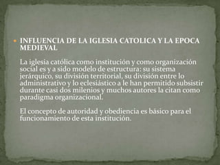INFLUENCIA DE LA IGLESIA CATOLICA Y LA EPOCA MEDIEVALLa iglesia católica como institución y como organización social es y a sido modelo de estructura: su sistema jerárquico, su división territorial, su división entre lo administrativo y lo eclesiástico a le han permitido subsistir durante casi dos milenios y muchos autores la citan como paradigma organizacional. El concepto de autoridad y obediencia es básico para el funcionamiento de esta institución.