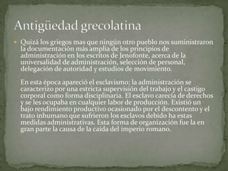 Quizá los griegos mas que ningún otro pueblo nos suministraron la documentación más amplia de los principios de administración en los escritos de Jenofonte, acerca de la universalidad de administración, selección de personal, delegación de autoridad y estudios de movimiento. En esta época apareció el esclavismo; la administración se caracterizo por una estricta supervisión del trabajo y el castigo corporal como forma disciplinaria. El esclavo carecía de derechos y se les ocupaba en cualquier labor de producción. Existió un bajo rendimiento productivo ocasionado por el descontento y el trato inhumano que sufrieron los esclavos debido ha estas medidas administrativas. Esta forma de organización fue la en gran parte la causa de la caída del imperio romano. Antigüedad grecolatina