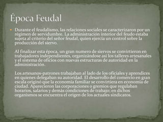 Durante el feudalismo, las relaciones sociales se caracterizaron por un régimen de servidumbre. La administración interior del feudo estaba sujeta al criterio del señor feudal, quien ejercía un control sobre la producción del siervo. Al finalizar esta época, un gran numero de siervos se convirtieron en trabajadores independientes, organizándose así los talleres artesanales y el sistema de oficios con nuevas estructuras de autoridad en la administración.Los artesanos-patrones trabajaban al lado de los oficiales y aprendices en quienes delegaban su autoridad. El desarrollo del comercio en gran escala originó que la economía familiar se convirtiera en economía de ciudad. Aparecieron las corporaciones o gremios que regulaban horarios, salarios y demás condiciones de trabajo; en dichos organismos se encuentra el origen de los actuales sindicatos.Época Feudal