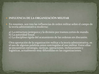 INFLUENCIA DE LA ORGANIZACIÓN MILITAREn resumen, son tres las influencias de orden militar sobre el campo de la teoría administrativa moderna:a) La estructura jerárquica y la división por tramos cortos de mando.b) La autoridad lineal.c) La disciplina rígida del acatamiento de las ordenas sin discusión.Otra aportación de la organización militar a la teoría administrativa, es el uso de algunas palabras antes restringidas al uso militar. Entre ellas se encuentran estrategia, tácticas, operaciones, reclutamiento y logísticas, actualmente muy difundidas en las organizaciones.