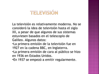 La televisión es relativamente moderna. No se consideró la idea de televisión hasta el siglo XX, a pesar de que algunos de sus sistemas estuviesen basados en el telescopio de Galileo. Algunos datos: La primera emisión de la televisión fue en 1927 en la cadena BBC, en Inglaterra. La primera emisión de cara al público se hizo en 1936 en Estados Unidos. En 1937 se empezó a emitir regularmente. 