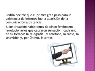 Podría decirse que el primer gran paso para la existencia de Internet fue la aparición de la comunicación a distancia. A continuación hablaremos de cinco fenómenos revolucionarios que causaron sensación, cada uno en su tiempo: la telegrafía, el teléfono, la radio, la televisión y, por último, Internet. 