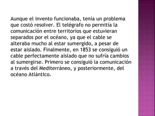 Aunque el invento funcionaba, tenía un problema que costó resolver. El telégrafo no permitía la comunicación entre territorios que estuvieran separados por el océano, ya que el cable se alteraba mucho al estar sumergido, a pesar de estar aislado. Finalmente, en 1853 se consiguió un cable perfectamente aislado que no sufría cambios al sumergirse. Primero se consiguió la comunicación a través del Mediterráneo, y posteriormente, del océano Atlántico. 