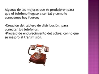 Algunas de las mejoras que se produjeron para que el teléfono llegase a ser tal y como lo conocemos hoy fueron:  Creación del tablero de distribución, para conectar los teléfonos. Proceso de endurecimiento del cobre, con lo que se mejoró al transmisión. 