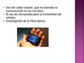 Uso del cable coaxial, que no alteraba la comunicación en los circuitos. El uso de microondas para la transmisión de señales. Investigación de la fibra óptica. 