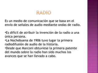 Es un medio de comunicación que se basa en el envío de señales de audio mediante ondas de radio.  Es difícil de atribuir la invención de la radio a una única persona.  La Nochebuena de 1906 tuvo lugar la primera radiodifusión de audio de la historia.  Desde que Marconi obtuviese la primera patente del mundo sobre la radio han sido muchos los avances que se han llevado a cabo. 