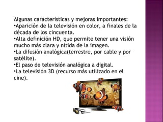 Algunas características y mejoras importantes: Aparición de la televisión en color, a finales de la década de los cincuenta. Alta definición HD, que permite tener una visión mucho más clara y nítida de la imagen. La difusión analógica(terrestre, por cable y por satélite). El paso de televisión analógica a digital. La televisión 3D (recurso más utilizado en el cine). 