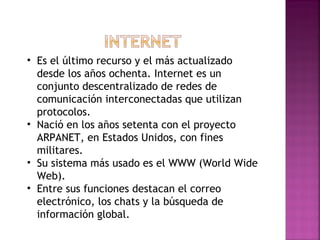 Es el último recurso y el más actualizado desde los años ochenta. Internet es un conjunto descentralizado de redes de comunicación interconectadas que utilizan protocolos. Nació en los años setenta con el proyecto ARPANET, en Estados Unidos, con fines militares. Su sistema más usado es el WWW (World Wide Web). Entre sus funciones destacan el correo electrónico, los chats y la búsqueda de información global. 