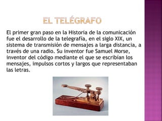 El primer gran paso en la Historia  de la comunicación fue el desarrollo de la telegrafía, en el siglo XIX, un sistema de transmisión de mensajes a larga distancia, a través de una radio. Su inventor fue Samuel Morse, inventor del código mediante el que se escribían los mensajes, impulsos cortos y largos que representaban las letras. 
