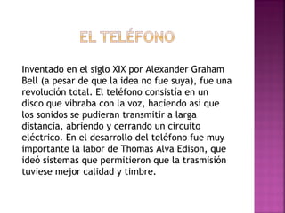 Inventado en el siglo XIX por Alexander Graham Bell (a pesar de que la idea no fue suya), fue una revolución total. El teléfono consistía en un disco que vibraba con la voz, haciendo así que los sonidos se pudieran transmitir a larga distancia, abriendo y cerrando un circuito eléctrico. En el desarrollo del teléfono fue muy importante la labor de Thomas Alva Edison, que ideó sistemas que permitieron que la trasmisión tuviese mejor calidad y timbre. 