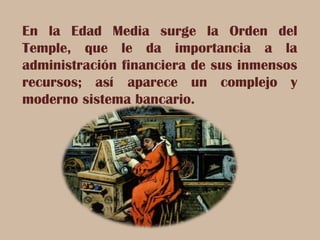 En la Edad Media surge la Orden del
Temple, que le da importancia a la
administración financiera de sus inmensos
recursos; así aparece un complejo y
moderno sistema bancario.
 