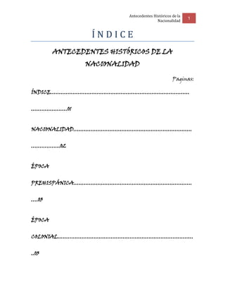 Antecedentes Históricos de la
                                                          1
                                         Nacionalidad


                 ÍNDICE
        ANTECEDENTES HISTÓRICOS DE LA
               NACIONALIDAD

                                                  Paginas:

ÍNDICE………………………………………………………………………


…………………01


NACIONALIDAD……………………………………………………………


……………..02


ÉPOCA


PREHISPÁNICA……………………………………………………………


….03


ÉPOCA


COLONIAL…………………………………………………………………….


..03
 