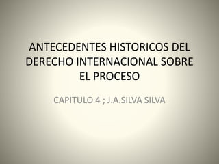 ANTECEDENTES HISTORICOS DEL
DERECHO INTERNACIONAL SOBRE
EL PROCESO
CAPITULO 4 ; J.A.SILVA SILVA
 