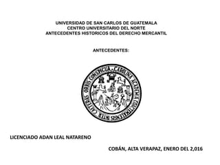UNIVERSIDAD DE SAN CARLOS DE GUATEMALA
CENTRO UNIVERSITARIO DEL NORTE
ANTECEDENTES HISTORICOS DEL DERECHO MERCANTIL
ANTECEDENTES:
LICENCIADO ADAN LEAL NATARENO
COBÁN, ALTA VERAPAZ, ENERO DEL 2,016
 