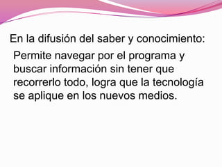 En la difusión del saber y conocimiento:
Permite navegar por el programa y
buscar información sin tener que
recorrerlo todo, logra que la tecnología
se aplique en los nuevos medios.
 