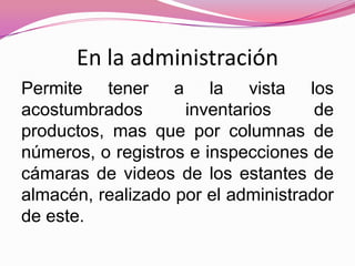 En la administración
Permite tener a la vista los
acostumbrados       inventarios      de
productos, mas que por columnas de
números, o registros e inspecciones de
cámaras de videos de los estantes de
almacén, realizado por el administrador
de este.
 