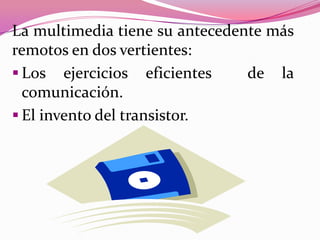 La multimedia tiene su antecedente más
remotos en dos vertientes:
 Los ejercicios eficientes     de la
  comunicación.
 El invento del transistor.
 