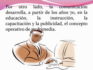 Por otro lado, la comunicación
desarrolla, a partir de los años 70, en la
educación,      la     instrucción,     la
capacitación y la publicidad, el concepto
operativo de multimedia.
 
