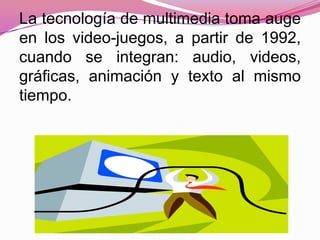 La tecnología de multimedia toma auge
en los video-juegos, a partir de 1992,
cuando se integran: audio, videos,
gráficas, animación y texto al mismo
tiempo.
 