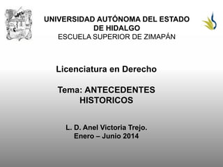 UNIVERSIDAD AUTÓNOMA DEL ESTADO
DE HIDALGO
ESCUELA SUPERIOR DE ZIMAPÁN
Licenciatura en Derecho
Tema: ANTECEDENTES
HISTORICOS
L. D. Anel Victoria Trejo.
Enero – Junio 2014
 
