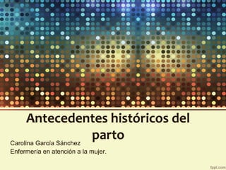 Antecedentes históricos del
partoCarolina García Sánchez
Enfermería en atención a la mujer.
 