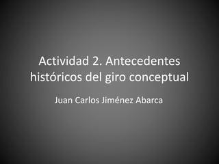 Actividad 2. Antecedentes
históricos del giro conceptual
Juan Carlos Jiménez Abarca
 