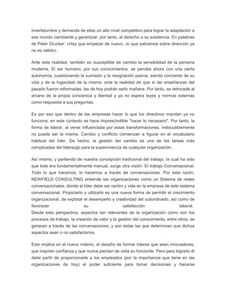 incertidumbre y demanda de ellas un alto nivel competitivo para lograr la adaptación a 
ese mundo cambiante y garantizar, por tanto, el derecho a su existencia. En palabras 
de Peter Drucker: «Hay que empezar de nuevo...lo que sabíamos sobre dirección ya 
no es válido». 
Ante esta realidad, también es susceptible de cambio la sensibilidad de la persona 
moderna. El ser humano, por sus conocimientos, se percibe ahora con una cierta 
autonomía, cuestionando la sumisión y la resignación pasiva, siendo conciente de su 
vida y de la fugacidad de la misma: ante la realidad de que si las enseñanzas del 
pasado fueron reformadas, las de hoy podrán serlo mañana. Por tanto, se retrocede al 
arcano de la propia conciencia y libertad y ya no espera leyes y normas externas 
como respuesta a sus preguntas. 
Es por eso que dentro de las empresas hacer lo que los directivos mandan ya no 
funciona; en este contexto se hace imprescindible "hacer lo necesario". Por tanto, la 
forma de liderar, al verse influenciada por estas transformaciones, indiscutiblemente 
no puede ser la misma. Cambio y conflicto comienzan a figurar en el vocabulario 
habitual del líder. De hecho, la gestión del cambio es una de las tareas más 
complicadas del liderazgo para la supervivencia de cualquier organización. 
Así mismo, y partiendo de nuestra concepción tradicional del trabajo, la cual ha sido 
que éste era fundamentalmente manual, surge otra visión: El trabajo Conversacional. 
Todo lo que hacemos, lo hacemos a través de conversaciones. Por esta razón, 
NEWFIELD CONSULTING entiende las organizaciones como un Sistema de redes 
conversacionales, donde el líder debe ser centro y vida en la empresa de este sistema 
conversacional. Propiciarlo y utilizarlo es una nueva forma de permitir el crecimiento 
organizacional, de explotar el desempeño y creatividad del subordinado, así como de 
favorecer su satisfacción laboral. 
Desde esta perspectiva, aspectos tan relevantes de la organización como son los 
procesos de trabajo, la creación de valor y la gestión del conocimiento, entre otros, se 
generan a través de las conversaciones; y son éstas las que determinan que dichos 
aspectos sean o no satisfactorios. 
Esto implica en el nuevo milenio, el desafío de formar líderes que sean innovadores, 
que inspiren confianza y que nunca pierdan de vista su horizonte. Pero para lograrlo él 
debe partir de proporcionarle a los empleados (por la importancia que tiene en las 
organizaciones de hoy) el poder suficiente para tomar decisiones y hacerse 
 