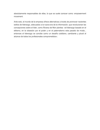 absolutamente responsables de ellas, lo que se suele conocer como: empowerment 
movement. 
Ante esto, el mundo de la empresa ofrece alternativas a través de promover nacientes 
estilos de liderazgo, adecuados a la nueva era de la información, que revolucionan las 
concepciones sobre el líder, como Álvarez de Mon plantea: «el liderazgo basado en el 
elitismo, en la obsesión por el poder y en el paternalismo esta pasado de moda... 
entonces el liderazgo se concibe como un desafío cotidiano, cambiante y plural al 
alcance de todos los profesionales comprometidos». 

