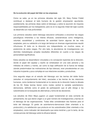 De la evolución del papel del líder en las empresas 
Como se sabe, ya en las primeras décadas del siglo XX, Mary Parker Follett 
contribuyó a destacar el lado humano de la gestión empresarial, apuntando, 
posiblemente, las primeras ideas sobre el liderazgo y sobre la asunción de mayores 
responsabilidades por los trabajadores; pero es en la segunda mitad del siglo cuando 
se desarrolla con más profundidad. 
Los primeros estudios sobre liderazgo estuvieron enfocados a encontrar los rasgos 
psicológicos inherentes a los líderes eficaces; características como inteligencia, 
voluntad, sociabilidad y condiciones de autoridad fueron algunas de las más 
aceptadas, pero su validación a lo largo del tiempo en diversas organizaciones resultó 
infructuosa. El éxito en la dirección era independiente, en muchos casos, al 
predominio de estos rasgos. Por otro lado, la abundancia de investigaciones con 
disímiles metodologías arrojaba resultados diferentes en cuanto a los rasgos de 
personalidad significativos. 
Estos estudios se desarrollaron vinculados a la concepción taylorista de la dirección, 
donde el papel del capataz y dueño se sintetizaban en una sola persona y los 
métodos de ordeno y mando, así como la baja calificación de la fuerza de trabajo 
(donde predominaban las motivaciones de tipo básicas), eran prevalecientes en una 
industria incipiente y poco compleja en sus relaciones sociales y productivas. 
Una segunda etapa en el estudio del liderazgo son las teorías del doble factor 
(estudian el comportamiento del líder), asociadas a las teorías de las relaciones 
humanas, como tendencia fundamental en la ciencia de la dirección hasta la década 
de los 50. Estas teorías tienen como núcleo central la variable autoritarismo-democracia, 
definida como el grado de participación que el jefe otorga a los 
subordinados en la búsqueda de alternativas y toma de las decisiones. 
Los estudios de Elton Mayo jugaron un papel fundamental en esta corriente de 
pensamiento, los que dieron origen a un gran número de investigaciones y teorías en 
el liderazgo de las organizaciones. Todas ellas consideraban dos factores para el 
éxito del liderazgo: El grado de autoritarismo-democracia (líder orientado a la 
producción) y la satisfacción que producía en los subordinados (líder orientado a los 
empleados), como indicador del desempeño que estos tendrían y por lo tanto, de las 
consecuencias del liderazgo sobre la eficacia laboral. 
 