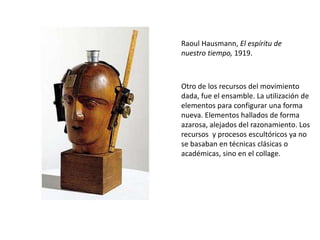 Raoul Hausmann, El espíritu de
nuestro tiempo, 1919.
Otro de los recursos del movimiento
dada, fue el ensamble. La utilización de
elementos para configurar una forma
nueva. Elementos hallados de forma
azarosa, alejados del razonamiento. Los
recursos y procesos escultóricos ya no
se basaban en técnicas clásicas o
académicas, sino en el collage.
 
