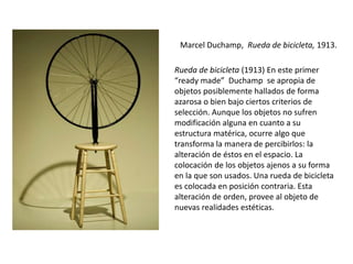 Marcel Duchamp, Rueda de bicicleta, 1913.
Rueda de bicicleta (1913) En este primer
“ready made” Duchamp se apropia de
objetos posiblemente hallados de forma
azarosa o bien bajo ciertos criterios de
selección. Aunque los objetos no sufren
modificación alguna en cuanto a su
estructura matérica, ocurre algo que
transforma la manera de percibirlos: la
alteración de éstos en el espacio. La
colocación de los objetos ajenos a su forma
en la que son usados. Una rueda de bicicleta
es colocada en posición contraria. Esta
alteración de orden, provee al objeto de
nuevas realidades estéticas.
 