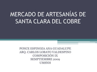 MERCADO DE ARTESANÍAS DE SANTA CLARA DEL COBRE PONCE ESPINOZA ANA GUADALUPE ARQ. CARLOS LOBATO VALDESPINO COMPOSICIÓN IX SEMPTIEMBRE 2009 UMSNH 