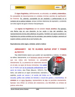 LINGÜÍSTICA                                                   UNIDAD I




       El signo lingüístico, definitivamente, es articulado, es verbal y sistemático.
Es susceptible de descomponerse en unidades mínimas carentes de significación:
los fonemas. Es, además, susceptible de ser ampliado o perfeccionado en el
contexto de la cadena hablada, porque contrae relaciones de expresión y contenido
con otros signos de igual o diverso nivel jerárquico.


       Los signos no lingüísticos son de carácter visual, acústico. Por ejemplo,
una flecha roja en una dirección; la luz verde o roja del semáforo; las
representaciones de las artes plásticas; los gestos. También son signos acústicos no
lingüísticos los sonidos emitidos por los animales, para alertar el peligro; asimismo el
suspiro ruidoso y sonoro de un ser humano, etc.


Equivalencias entre signo, símbolo, señal e indicio


       ABRAHAM!!!!              NO TE OLVIDES QUITAR STOP Y PONER
       ALTO!!!!!!!!
       Hay determinados signos que pueden ser equivalentes a indicios. El indicio
se refiere, básicamente, a un fenómeno natural perceptible
que    nos    indica     otro   fenómeno    no    perceptible
directamente. Ej. La presencia de nubarrones oscuros
en el cielo, es signo de lluvias inminentes. Una señal
es un hecho que se ha producido artificialmente para
servir de indicio, dice Prieto (Mounín, 1976:31). Por
tanto, una señal es un signo convencional, voluntario y
explícito, puede ser sonoro ( el sonido del timbre en la
escuela), gráfico (las señales de tránsito) o visual (los gestos y movimientos). El
símbolo es un signo figurativo, representativo de algo no percibido directamente.
Ejemplo: Una CRUZ, es símbolo del cristianismo; una BALANZA, es símbolo de
justicia, entre otros.
                                                                                      20
Doctor Dónald Jaimes Zubieta               UNID
 