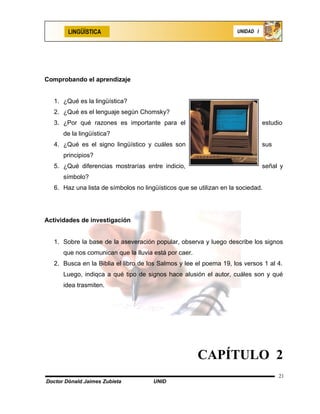 LINGÜÍSTICA                                                  UNIDAD I




Comprobando el aprendizaje


   1. ¿Qué es la lingüística?
   2. ¿Qué es el lenguaje según Chomsky?
   3. ¿Por qué razones es importante para el                                    estudio
      de la lingüística?
   4. ¿Qué es el signo lingüístico y cuáles son                                 sus
      principios?
   5. ¿Qué diferencias mostrarías entre indicio,                                señal y
      símbolo?
   6. Haz una lista de símbolos no lingüísticos que se utilizan en la sociedad.




Actividades de investigación


   1. Sobre la base de la aseveración popular, observa y luego describe los signos
      que nos comunican que la lluvia está por caer.
   2. Busca en la Biblia el libro de los Salmos y lee el poema 19, los versos 1 al 4.
      Luego, indiqca a qué tipo de signos hace alusión el autor, cuáles son y qué
      idea trasmiten.




                                                       CAPÍTULO 2
                                                                                      21
Doctor Dónald Jaimes Zubieta           UNID
 