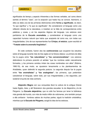 LINGÜÍSTICA                                                  UNIDAD I




significados de tiempo y aspecto inherentes a las formas verbales, así como dieron
sentido al término “caso”, con la acepción que hasta hoy se conoce. Asimismo, a
ellos se debe una de las primeras distinciones entre forma y significado, es decir,
“lo que significa” y “lo que es significado”. No consideraron el lenguaje como una
reflexión directa de la naturaleza, e insistían en la falta de correspondencia entre
palabras y cosas, y en los aspectos ilógicos del lenguaje. Los estoicos eran
partidarios de la Escuela anomalista, y consideraban al lenguaje como una
capacidad humana natural que había que aceptarla tal como era, con todas sus
irregularidades. Uno de sus representantes fue Crisipo, el estoico, quien escribió el
“Tratado sobre la anomalía lingüística”.


      En este contexto, fueron dos las controversias que ocuparon los estudios
sobre el lenguaje durante más de tres siglos en la Grecia clásica. La primera de ellas
fue la pugna entre “los naturalistas” y “los convencionalistas”. Los estoicos
defendieron la primera posición al señalar “que los nombres están naturalmente
formados, y los primeros sonidos imitan las cosas nombradas con ellos” (Robins,
1980:19), de ese modo, se opusieron tenazmente a los planteamientos de
Aristóteles, quien defendió la segunda postura. La segunda disputa fue la pugna
entre “los anomalistas” y “los analogistas”; los primeros, que pretendían
caracterizar el lenguaje, sobre todo, por sus irregularidades; y los segundos, por
sostener el punto de vista contrario.


      Alejandro Magno con sus conquistas llevó la cultura de la antigua Grecia
hasta Egipto, Asia, y allí florecieron dos grandes escuelas: la de Alejandría y la de
Pérgamo. La Escuela alejandrina, que no sólo fue famosa por tener la biblioteca
más grande del mundo, con más de medio millón de volúmenes, sino también porque
a ella arribaron hombres sabios de muchas partes; siguió la tradición aristotélica;
mientras que la Escuela de Pérgamo, acogió la idea de los estoicos.



                                                                                    25
Doctor Dónald Jaimes Zubieta            UNID
 