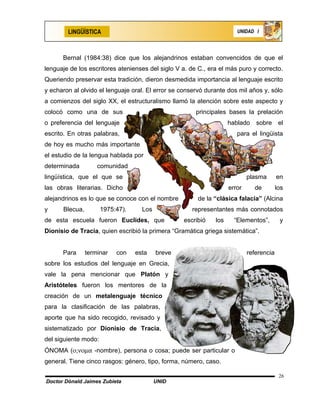 LINGÜÍSTICA                                                    UNIDAD I




      Bernal (1984:38) dice que los alejandrinos estaban convencidos de que el
lenguaje de los escritores atenienses del siglo V a. de C., era el más puro y correcto.
Queriendo preservar esta tradición, dieron desmedida importancia al lenguaje escrito
y echaron al olvido el lenguaje oral. El error se conservó durante dos mil años y, sólo
a comienzos del siglo XX, el estructuralismo llamó la atención sobre este aspecto y
colocó como una de sus                                 principales bases la prelación
o preferencia del lenguaje                                          hablado    sobre el
escrito. En otras palabras,                                            para el lingüista
de hoy es mucho más importante
el estudio de la lengua hablada por
determinada         comunidad
lingüística, que el que se                                                  plasma       en
las obras literarias. Dicho                                         error     de         los
alejandrinos es lo que se conoce con el nombre          de la “clásica falacia” (Alcina
y     Blecua,         1975:47).     Los              representantes más connotados
de esta escuela fueron Euclides, que              escribió    los     “Elementos”,        y
Dionisio de Tracia, quien escribió la primera “Gramática griega sistemática”.


      Para      terminar   con    esta    breve                             referencia
sobre los estudios del lenguaje en Grecia,
vale la pena mencionar que Platón y
Aristóteles fueron los mentores de la
creación de un metalenguaje técnico
para la clasificación de las palabras,
aporte que ha sido recogido, revisado y
sistematizado por Dionisio de Tracia,
del siguiente modo:
ÓNOMA (ο;νοµα -nombre), persona o cosa; puede ser particular o
general. Tiene cinco rasgos: género, tipo, forma, número, caso.

                                                                                          26
Doctor Dónald Jaimes Zubieta              UNID
 