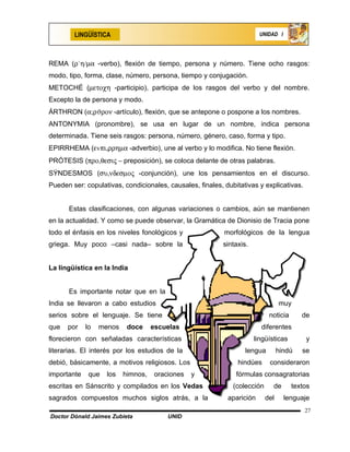 LINGÜÍSTICA                                                     UNIDAD I




REMA (ρ`η/µα -verbo), flexión de tiempo, persona y número. Tiene ocho rasgos:
modo, tipo, forma, clase, número, persona, tiempo y conjugación.
METOCHÉ (µετοχη -participio), participa de los rasgos del verbo y del nombre.
Excepto la de persona y modo.
ÁRTHRON (α;ρϑρον -artículo), flexión, que se antepone o pospone a los nombres.
ANTONYMIA (pronombre), se usa en lugar de un nombre, indica persona
determinada. Tiene seis rasgos: persona, número, género, caso, forma y tipo.
EPIRRHEMA (εvπι,ρρηµα -adverbio), une al verbo y lo modifica. No tiene flexión.
PRÓTESIS (προ,θεσις − preposición), se coloca delante de otras palabras.
SÝNDESMOS (συ,νδεσµος -conjunción), une los pensamientos en el discurso.
Pueden ser: copulativas, condicionales, causales, finales, dubitativas y explicativas.


      Estas clasificaciones, con algunas variaciones o cambios, aún se mantienen
en la actualidad. Y como se puede observar, la Gramática de Dionisio de Tracia pone
todo el énfasis en los niveles fonológicos y               morfológicos de la lengua
griega. Muy poco –casi nada– sobre la                     sintaxis.


La lingüística en la India


      Es importante notar que en la
India se llevaron a cabo estudios                                                muy
serios sobre el lenguaje. Se tiene                                          noticia      de
que   por    lo   menos    doce     escuelas                            diferentes
florecieron con señaladas características                             lingüísticas        y
literarias. El interés por los estudios de la                     lengua         hindú   se
debió, básicamente, a motivos religiosos. Los                  hindúes      consideraron
importante    que   los   himnos,   oraciones   y              fórmulas consagratorias
escritas en Sánscrito y compilados en los Vedas               (colección     de       textos
sagrados compuestos muchos siglos atrás, a la               aparición      del     lenguaje
                                                                                          27
Doctor Dónald Jaimes Zubieta            UNID
 