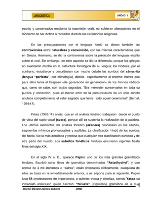 LINGÜÍSTICA                                                  UNIDAD I




escrito y conservados mediante la trasmisión oral), no sufrieran alteraciones en el
momento de ser dichos o recitados durante las ceremonias religiosas.


       En las preocupaciones por el lenguaje hindú se dieron también las
controversias entre naturaleza y convención, con las mismas características que
en Grecia. Asimismo, se dio la controversia sobre la prelación del lenguaje escrito
sobre el oral. Sin embargo, en este aspecto se dio la diferencia, porque los griegos
no avanzaron mucho en la estructura fonológica de su lengua; los hindúes, por el
contrario, estudiaron y describieron con mucho detalle los sonidos del sánscrito
(lengua “perfecta”, por etimología), debido especialmente al enorme interés que
para ellos tenía el traspaso –de generación en generación- de los himnos védicos
que, como se sabe, son textos sagrados. “Era menester conservarlos en toda su
pureza y corrección, pues el menor error en la pronunciación de un solo sonido
anulaba completamente el valor sagrado que tenía todo aquel ceremonial” (Bernal,
1984:47).


       Pérez (1995:14) anota, que en el análisis fonético trabajaron desde el punto
de vista del soplo vocal (svara), porque allí se sustenta la realización de la palabra.
Los últimos elementos del análisis fonético (akshara) descansan en las sílabas,
segmentos mínimos pronunciables y audibles. La clasificación hindú de los sonidos
del habla, fue la más detallada y precisa que cualquier otra clasificación europea y de
otra parte del mundo. Los estudios fonéticos hindúes estuvieron vigentes hasta
fines del siglo XIX.


       En el siglo IV a. C., aparece Papini, uno de los más grandes gramáticos
hindúes. Escribió ocho libros de gramática denominados “Astadhyahyi”, y que
consta de 4 mil aforismos o “sutras”; están ordenadas cíclicamente, cualquiera de
ellos se basa en la inmediatamente anterior, y es soporte para el siguiente. Papini
tuvo 68 predecesores de importancia, a quienes evoca y sintetiza, siendo Yasca su
inmediato antecesor, quien escribió: “Nirukta” (explicatio), gramática en la cual
                                                                                     28
Doctor Dónald Jaimes Zubieta           UNID
 